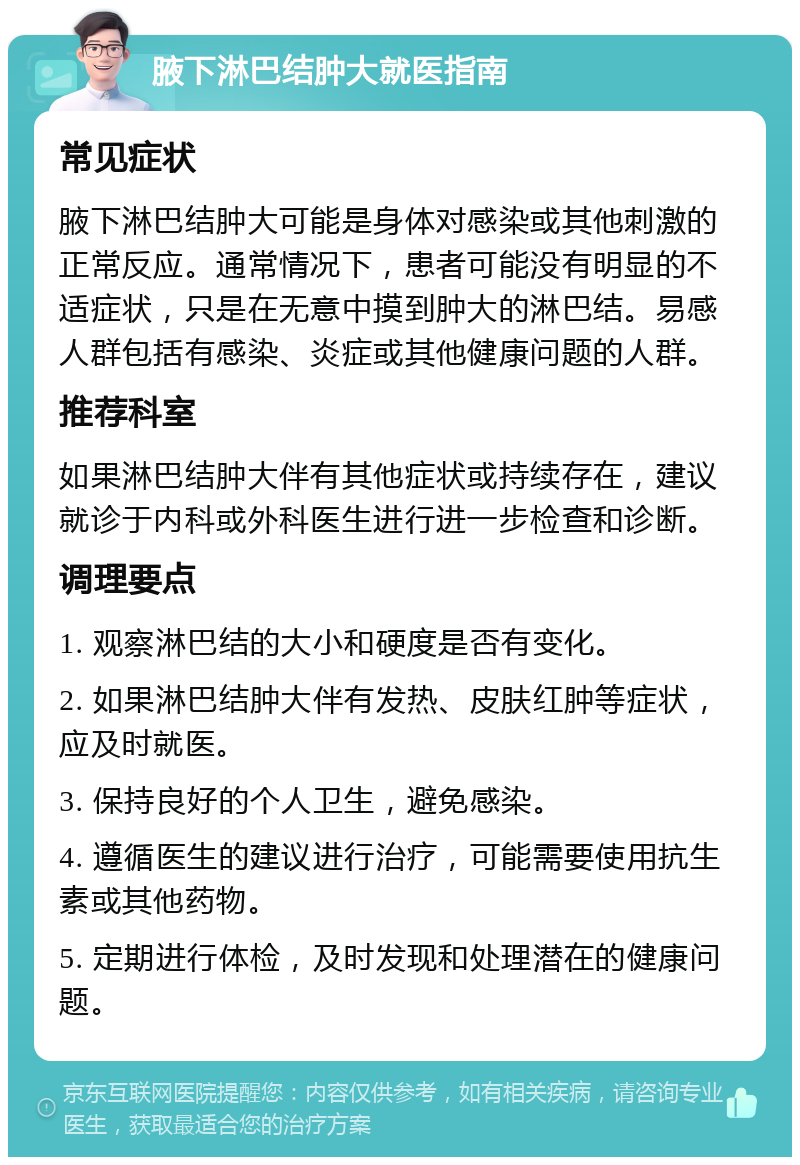 腋下淋巴结肿大就医指南 常见症状 腋下淋巴结肿大可能是身体对感染或其他刺激的正常反应。通常情况下，患者可能没有明显的不适症状，只是在无意中摸到肿大的淋巴结。易感人群包括有感染、炎症或其他健康问题的人群。 推荐科室 如果淋巴结肿大伴有其他症状或持续存在，建议就诊于内科或外科医生进行进一步检查和诊断。 调理要点 1. 观察淋巴结的大小和硬度是否有变化。 2. 如果淋巴结肿大伴有发热、皮肤红肿等症状，应及时就医。 3. 保持良好的个人卫生，避免感染。 4. 遵循医生的建议进行治疗，可能需要使用抗生素或其他药物。 5. 定期进行体检，及时发现和处理潜在的健康问题。