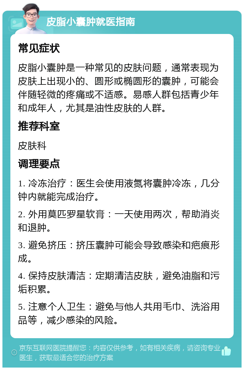 皮脂小囊肿就医指南 常见症状 皮脂小囊肿是一种常见的皮肤问题，通常表现为皮肤上出现小的、圆形或椭圆形的囊肿，可能会伴随轻微的疼痛或不适感。易感人群包括青少年和成年人，尤其是油性皮肤的人群。 推荐科室 皮肤科 调理要点 1. 冷冻治疗：医生会使用液氮将囊肿冷冻，几分钟内就能完成治疗。 2. 外用莫匹罗星软膏：一天使用两次，帮助消炎和退肿。 3. 避免挤压：挤压囊肿可能会导致感染和疤痕形成。 4. 保持皮肤清洁：定期清洁皮肤，避免油脂和污垢积累。 5. 注意个人卫生：避免与他人共用毛巾、洗浴用品等，减少感染的风险。