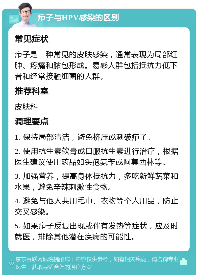 疖子与HPV感染的区别 常见症状 疖子是一种常见的皮肤感染，通常表现为局部红肿、疼痛和脓包形成。易感人群包括抵抗力低下者和经常接触细菌的人群。 推荐科室 皮肤科 调理要点 1. 保持局部清洁，避免挤压或刺破疖子。 2. 使用抗生素软膏或口服抗生素进行治疗，根据医生建议使用药品如头孢氨苄或阿莫西林等。 3. 加强营养，提高身体抵抗力，多吃新鲜蔬菜和水果，避免辛辣刺激性食物。 4. 避免与他人共用毛巾、衣物等个人用品，防止交叉感染。 5. 如果疖子反复出现或伴有发热等症状，应及时就医，排除其他潜在疾病的可能性。