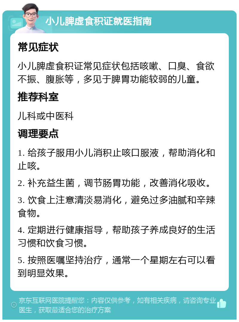 小儿脾虚食积证就医指南 常见症状 小儿脾虚食积证常见症状包括咳嗽、口臭、食欲不振、腹胀等，多见于脾胃功能较弱的儿童。 推荐科室 儿科或中医科 调理要点 1. 给孩子服用小儿消积止咳口服液，帮助消化和止咳。 2. 补充益生菌，调节肠胃功能，改善消化吸收。 3. 饮食上注意清淡易消化，避免过多油腻和辛辣食物。 4. 定期进行健康指导，帮助孩子养成良好的生活习惯和饮食习惯。 5. 按照医嘱坚持治疗，通常一个星期左右可以看到明显效果。