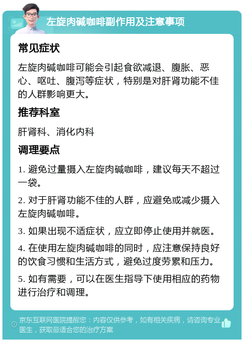 左旋肉碱咖啡副作用及注意事项 常见症状 左旋肉碱咖啡可能会引起食欲减退、腹胀、恶心、呕吐、腹泻等症状，特别是对肝肾功能不佳的人群影响更大。 推荐科室 肝肾科、消化内科 调理要点 1. 避免过量摄入左旋肉碱咖啡，建议每天不超过一袋。 2. 对于肝肾功能不佳的人群，应避免或减少摄入左旋肉碱咖啡。 3. 如果出现不适症状，应立即停止使用并就医。 4. 在使用左旋肉碱咖啡的同时，应注意保持良好的饮食习惯和生活方式，避免过度劳累和压力。 5. 如有需要，可以在医生指导下使用相应的药物进行治疗和调理。