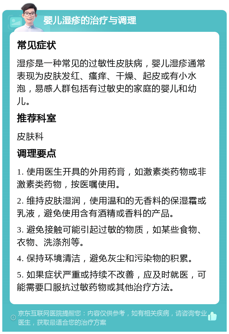 婴儿湿疹的治疗与调理 常见症状 湿疹是一种常见的过敏性皮肤病，婴儿湿疹通常表现为皮肤发红、瘙痒、干燥、起皮或有小水泡，易感人群包括有过敏史的家庭的婴儿和幼儿。 推荐科室 皮肤科 调理要点 1. 使用医生开具的外用药膏，如激素类药物或非激素类药物，按医嘱使用。 2. 维持皮肤湿润，使用温和的无香料的保湿霜或乳液，避免使用含有酒精或香料的产品。 3. 避免接触可能引起过敏的物质，如某些食物、衣物、洗涤剂等。 4. 保持环境清洁，避免灰尘和污染物的积累。 5. 如果症状严重或持续不改善，应及时就医，可能需要口服抗过敏药物或其他治疗方法。