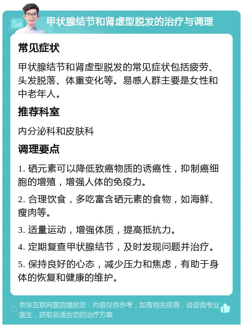 甲状腺结节和肾虚型脱发的治疗与调理 常见症状 甲状腺结节和肾虚型脱发的常见症状包括疲劳、头发脱落、体重变化等。易感人群主要是女性和中老年人。 推荐科室 内分泌科和皮肤科 调理要点 1. 硒元素可以降低致癌物质的诱癌性，抑制癌细胞的增殖，增强人体的免疫力。 2. 合理饮食，多吃富含硒元素的食物，如海鲜、瘦肉等。 3. 适量运动，增强体质，提高抵抗力。 4. 定期复查甲状腺结节，及时发现问题并治疗。 5. 保持良好的心态，减少压力和焦虑，有助于身体的恢复和健康的维护。