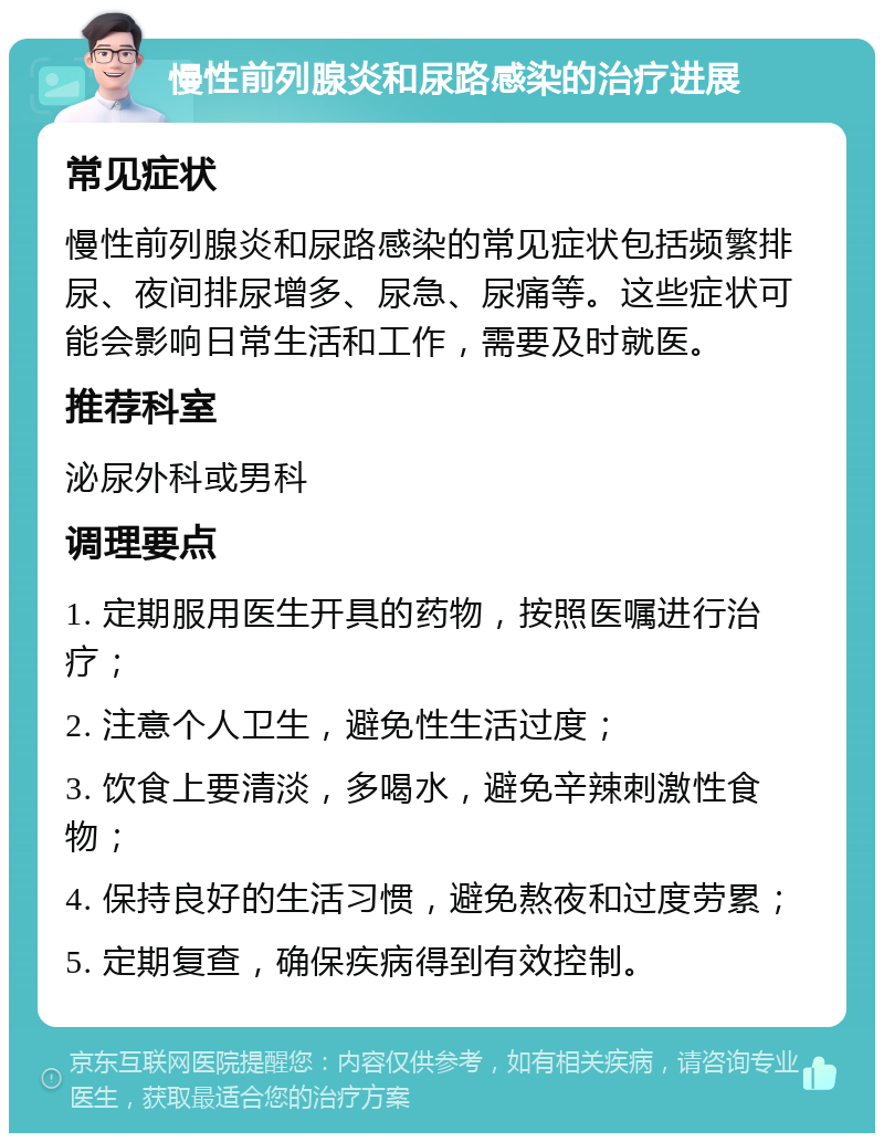 慢性前列腺炎和尿路感染的治疗进展 常见症状 慢性前列腺炎和尿路感染的常见症状包括频繁排尿、夜间排尿增多、尿急、尿痛等。这些症状可能会影响日常生活和工作，需要及时就医。 推荐科室 泌尿外科或男科 调理要点 1. 定期服用医生开具的药物，按照医嘱进行治疗； 2. 注意个人卫生，避免性生活过度； 3. 饮食上要清淡，多喝水，避免辛辣刺激性食物； 4. 保持良好的生活习惯，避免熬夜和过度劳累； 5. 定期复查，确保疾病得到有效控制。