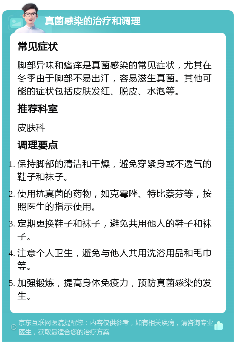 真菌感染的治疗和调理 常见症状 脚部异味和瘙痒是真菌感染的常见症状，尤其在冬季由于脚部不易出汗，容易滋生真菌。其他可能的症状包括皮肤发红、脱皮、水泡等。 推荐科室 皮肤科 调理要点 保持脚部的清洁和干燥，避免穿紧身或不透气的鞋子和袜子。 使用抗真菌的药物，如克霉唑、特比萘芬等，按照医生的指示使用。 定期更换鞋子和袜子，避免共用他人的鞋子和袜子。 注意个人卫生，避免与他人共用洗浴用品和毛巾等。 加强锻炼，提高身体免疫力，预防真菌感染的发生。