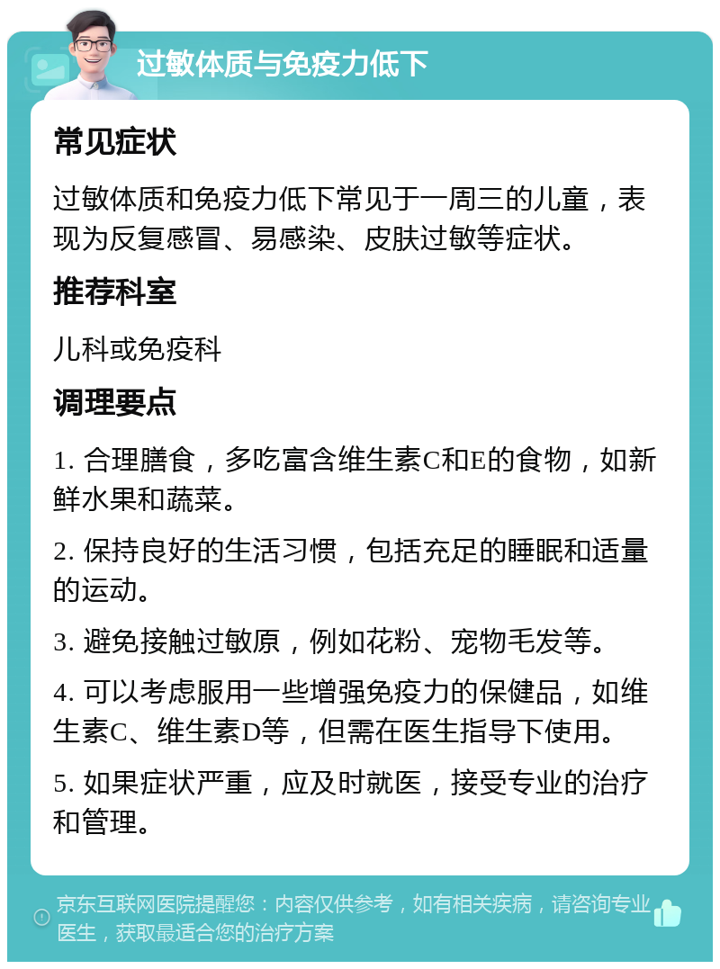 过敏体质与免疫力低下 常见症状 过敏体质和免疫力低下常见于一周三的儿童，表现为反复感冒、易感染、皮肤过敏等症状。 推荐科室 儿科或免疫科 调理要点 1. 合理膳食，多吃富含维生素C和E的食物，如新鲜水果和蔬菜。 2. 保持良好的生活习惯，包括充足的睡眠和适量的运动。 3. 避免接触过敏原，例如花粉、宠物毛发等。 4. 可以考虑服用一些增强免疫力的保健品，如维生素C、维生素D等，但需在医生指导下使用。 5. 如果症状严重，应及时就医，接受专业的治疗和管理。