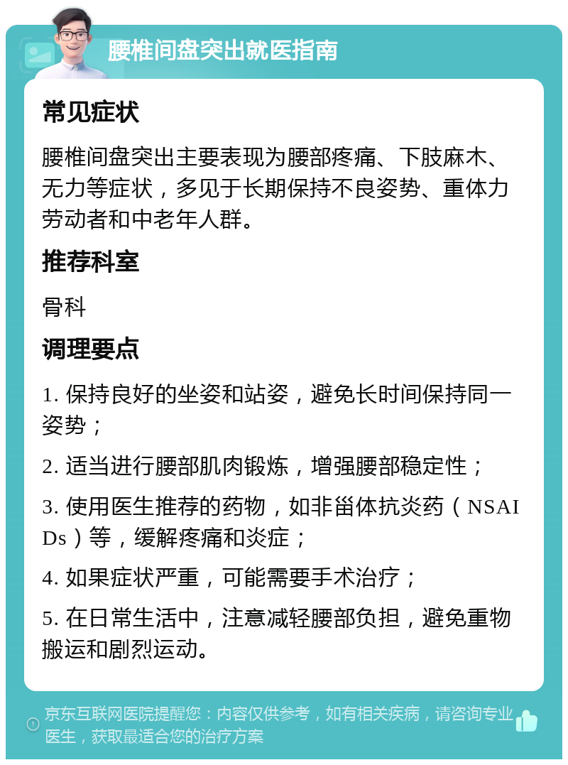 腰椎间盘突出就医指南 常见症状 腰椎间盘突出主要表现为腰部疼痛、下肢麻木、无力等症状，多见于长期保持不良姿势、重体力劳动者和中老年人群。 推荐科室 骨科 调理要点 1. 保持良好的坐姿和站姿，避免长时间保持同一姿势； 2. 适当进行腰部肌肉锻炼，增强腰部稳定性； 3. 使用医生推荐的药物，如非甾体抗炎药（NSAIDs）等，缓解疼痛和炎症； 4. 如果症状严重，可能需要手术治疗； 5. 在日常生活中，注意减轻腰部负担，避免重物搬运和剧烈运动。