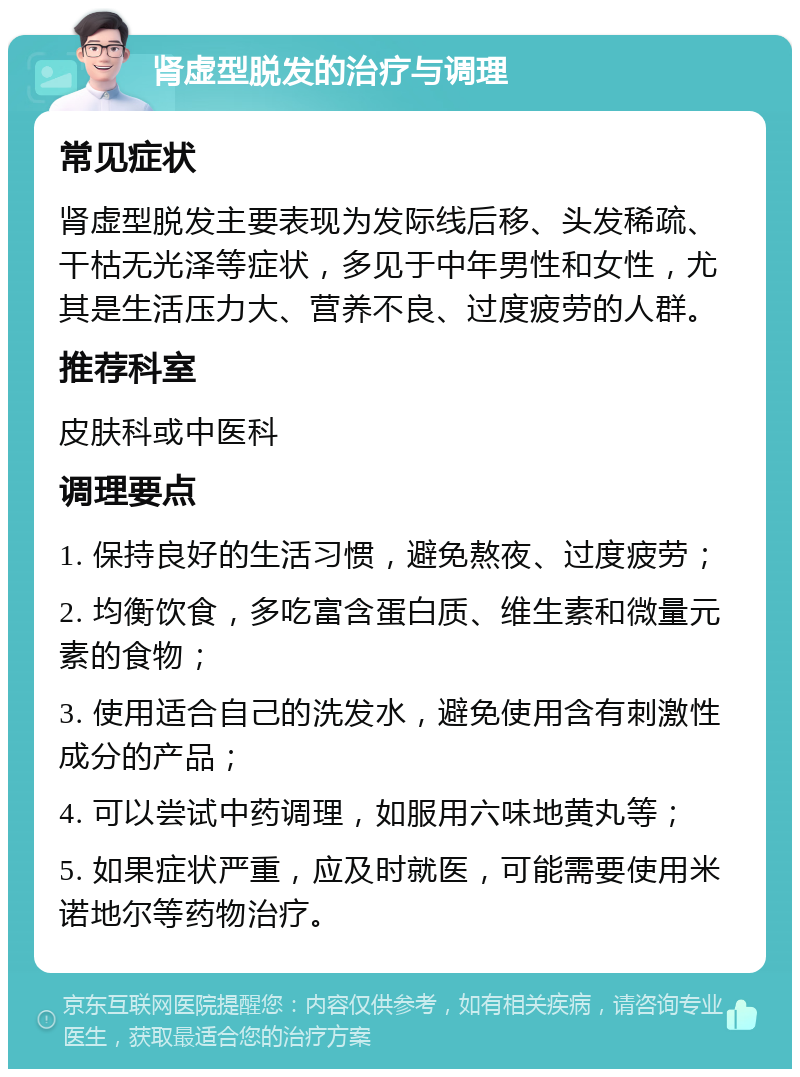 肾虚型脱发的治疗与调理 常见症状 肾虚型脱发主要表现为发际线后移、头发稀疏、干枯无光泽等症状，多见于中年男性和女性，尤其是生活压力大、营养不良、过度疲劳的人群。 推荐科室 皮肤科或中医科 调理要点 1. 保持良好的生活习惯，避免熬夜、过度疲劳； 2. 均衡饮食，多吃富含蛋白质、维生素和微量元素的食物； 3. 使用适合自己的洗发水，避免使用含有刺激性成分的产品； 4. 可以尝试中药调理，如服用六味地黄丸等； 5. 如果症状严重，应及时就医，可能需要使用米诺地尔等药物治疗。