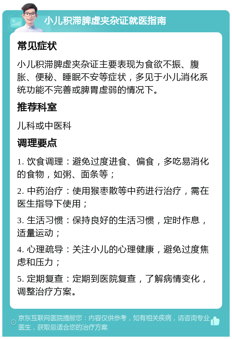 小儿积滞脾虚夹杂证就医指南 常见症状 小儿积滞脾虚夹杂证主要表现为食欲不振、腹胀、便秘、睡眠不安等症状，多见于小儿消化系统功能不完善或脾胃虚弱的情况下。 推荐科室 儿科或中医科 调理要点 1. 饮食调理：避免过度进食、偏食，多吃易消化的食物，如粥、面条等； 2. 中药治疗：使用猴枣散等中药进行治疗，需在医生指导下使用； 3. 生活习惯：保持良好的生活习惯，定时作息，适量运动； 4. 心理疏导：关注小儿的心理健康，避免过度焦虑和压力； 5. 定期复查：定期到医院复查，了解病情变化，调整治疗方案。