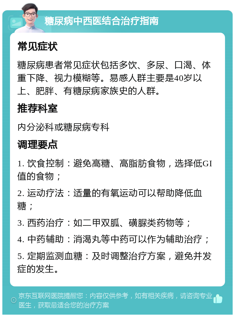 糖尿病中西医结合治疗指南 常见症状 糖尿病患者常见症状包括多饮、多尿、口渴、体重下降、视力模糊等。易感人群主要是40岁以上、肥胖、有糖尿病家族史的人群。 推荐科室 内分泌科或糖尿病专科 调理要点 1. 饮食控制：避免高糖、高脂肪食物，选择低GI值的食物； 2. 运动疗法：适量的有氧运动可以帮助降低血糖； 3. 西药治疗：如二甲双胍、磺脲类药物等； 4. 中药辅助：消渴丸等中药可以作为辅助治疗； 5. 定期监测血糖：及时调整治疗方案，避免并发症的发生。