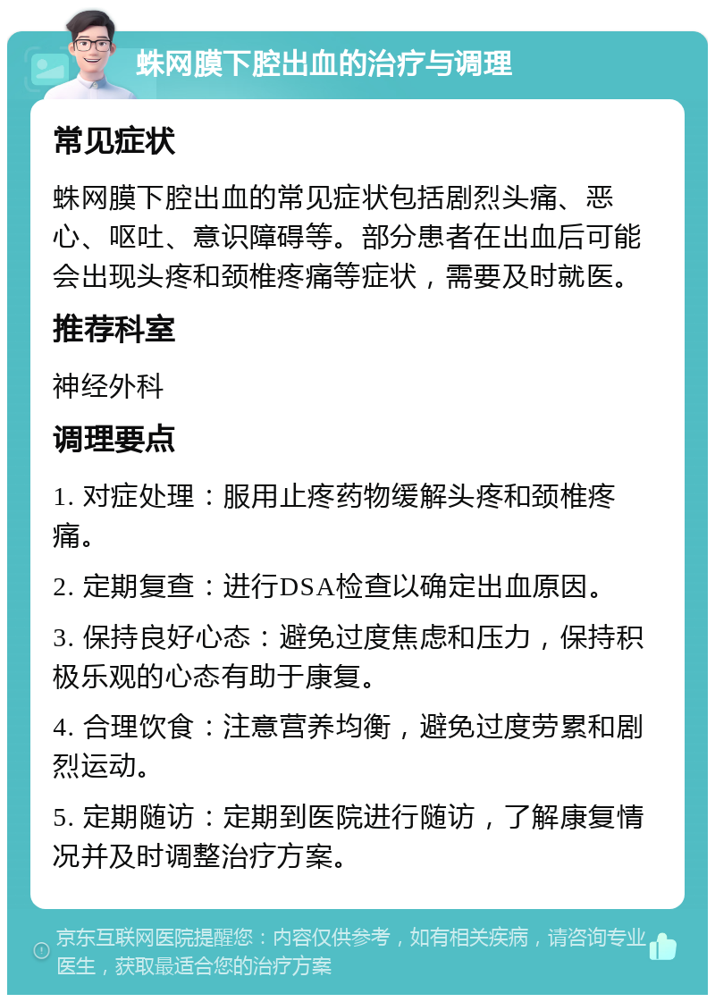 蛛网膜下腔出血的治疗与调理 常见症状 蛛网膜下腔出血的常见症状包括剧烈头痛、恶心、呕吐、意识障碍等。部分患者在出血后可能会出现头疼和颈椎疼痛等症状，需要及时就医。 推荐科室 神经外科 调理要点 1. 对症处理：服用止疼药物缓解头疼和颈椎疼痛。 2. 定期复查：进行DSA检查以确定出血原因。 3. 保持良好心态：避免过度焦虑和压力，保持积极乐观的心态有助于康复。 4. 合理饮食：注意营养均衡，避免过度劳累和剧烈运动。 5. 定期随访：定期到医院进行随访，了解康复情况并及时调整治疗方案。