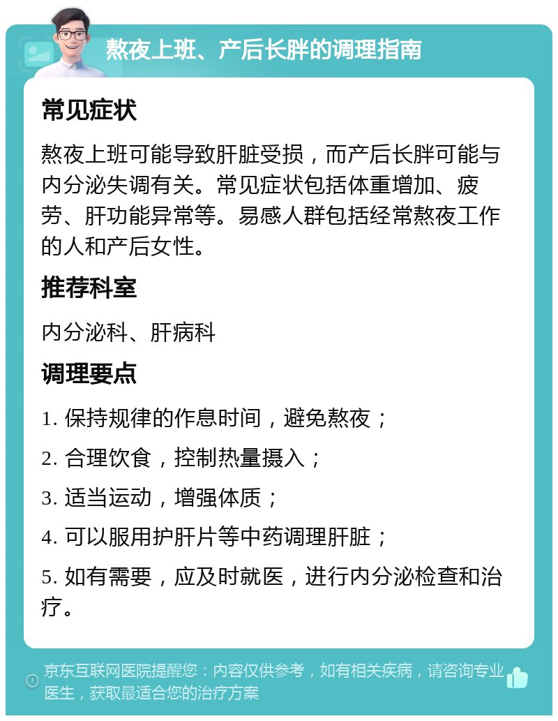 熬夜上班、产后长胖的调理指南 常见症状 熬夜上班可能导致肝脏受损，而产后长胖可能与内分泌失调有关。常见症状包括体重增加、疲劳、肝功能异常等。易感人群包括经常熬夜工作的人和产后女性。 推荐科室 内分泌科、肝病科 调理要点 1. 保持规律的作息时间，避免熬夜； 2. 合理饮食，控制热量摄入； 3. 适当运动，增强体质； 4. 可以服用护肝片等中药调理肝脏； 5. 如有需要，应及时就医，进行内分泌检查和治疗。