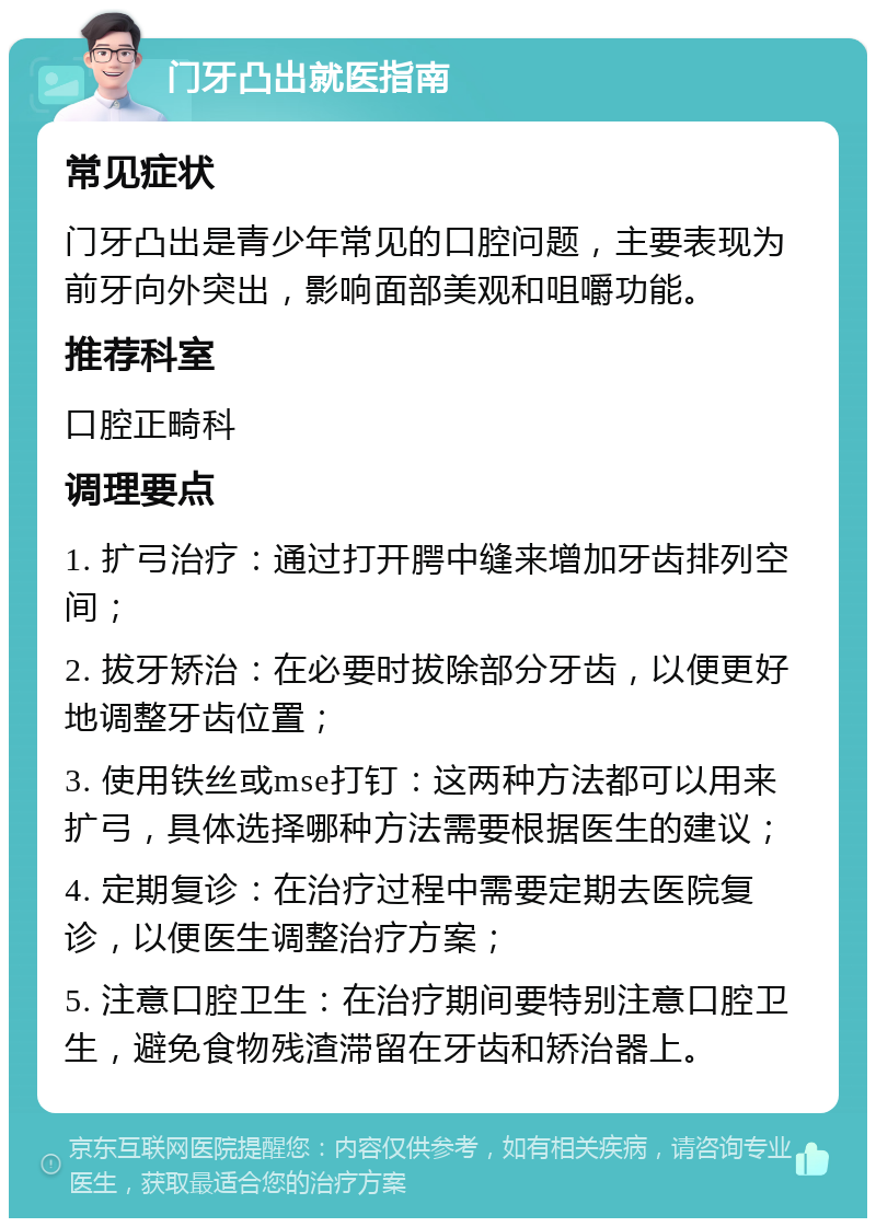 门牙凸出就医指南 常见症状 门牙凸出是青少年常见的口腔问题，主要表现为前牙向外突出，影响面部美观和咀嚼功能。 推荐科室 口腔正畸科 调理要点 1. 扩弓治疗：通过打开腭中缝来增加牙齿排列空间； 2. 拔牙矫治：在必要时拔除部分牙齿，以便更好地调整牙齿位置； 3. 使用铁丝或mse打钉：这两种方法都可以用来扩弓，具体选择哪种方法需要根据医生的建议； 4. 定期复诊：在治疗过程中需要定期去医院复诊，以便医生调整治疗方案； 5. 注意口腔卫生：在治疗期间要特别注意口腔卫生，避免食物残渣滞留在牙齿和矫治器上。