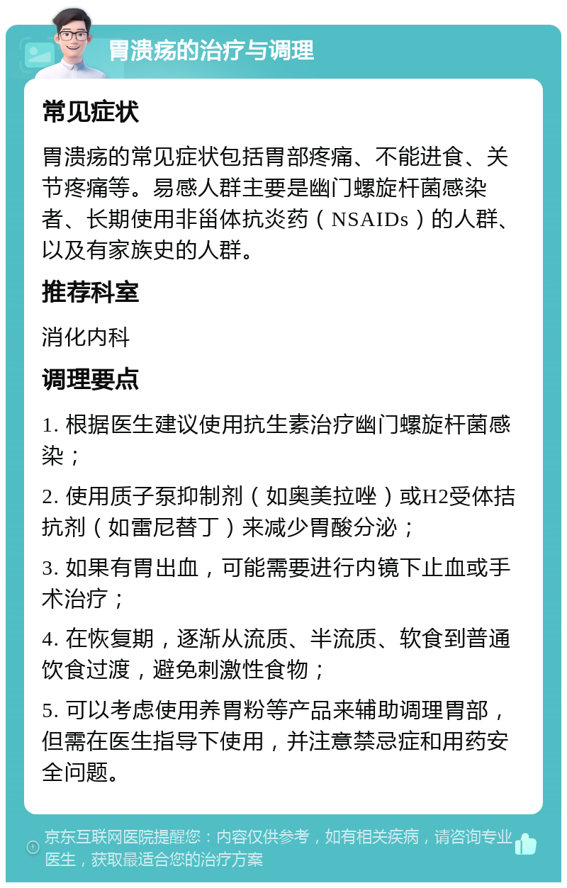 胃溃疡的治疗与调理 常见症状 胃溃疡的常见症状包括胃部疼痛、不能进食、关节疼痛等。易感人群主要是幽门螺旋杆菌感染者、长期使用非甾体抗炎药（NSAIDs）的人群、以及有家族史的人群。 推荐科室 消化内科 调理要点 1. 根据医生建议使用抗生素治疗幽门螺旋杆菌感染； 2. 使用质子泵抑制剂（如奥美拉唑）或H2受体拮抗剂（如雷尼替丁）来减少胃酸分泌； 3. 如果有胃出血，可能需要进行内镜下止血或手术治疗； 4. 在恢复期，逐渐从流质、半流质、软食到普通饮食过渡，避免刺激性食物； 5. 可以考虑使用养胃粉等产品来辅助调理胃部，但需在医生指导下使用，并注意禁忌症和用药安全问题。