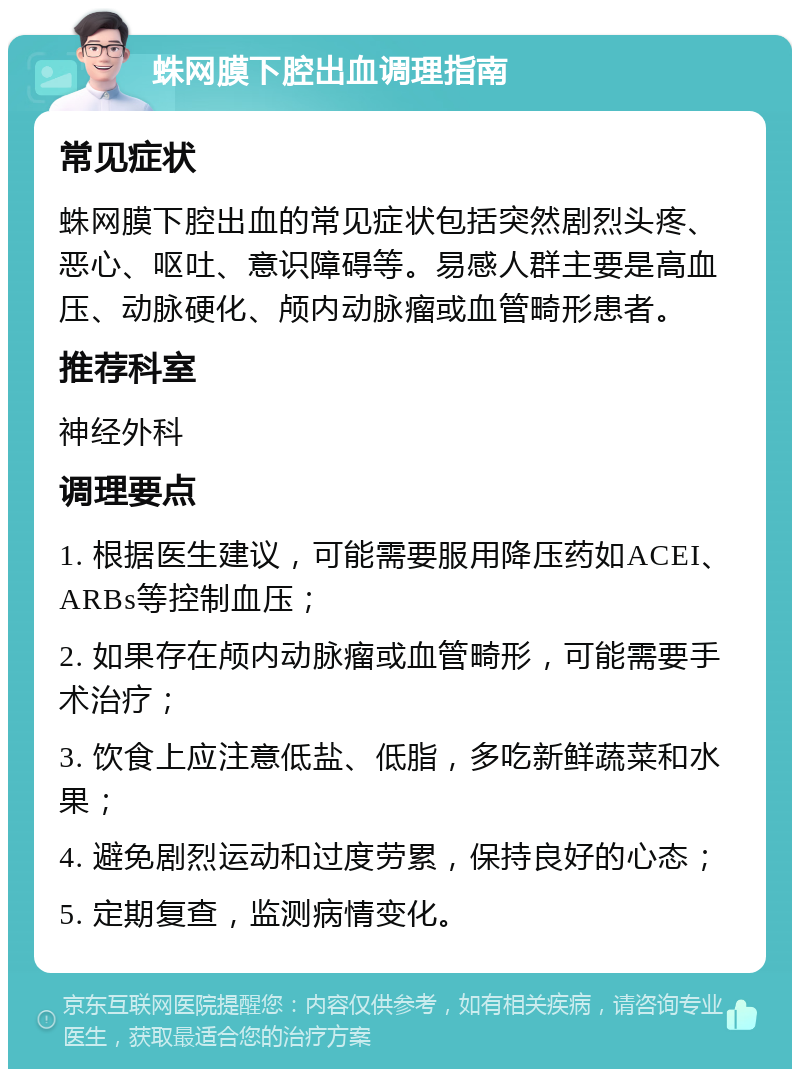 蛛网膜下腔出血调理指南 常见症状 蛛网膜下腔出血的常见症状包括突然剧烈头疼、恶心、呕吐、意识障碍等。易感人群主要是高血压、动脉硬化、颅内动脉瘤或血管畸形患者。 推荐科室 神经外科 调理要点 1. 根据医生建议，可能需要服用降压药如ACEI、ARBs等控制血压； 2. 如果存在颅内动脉瘤或血管畸形，可能需要手术治疗； 3. 饮食上应注意低盐、低脂，多吃新鲜蔬菜和水果； 4. 避免剧烈运动和过度劳累，保持良好的心态； 5. 定期复查，监测病情变化。