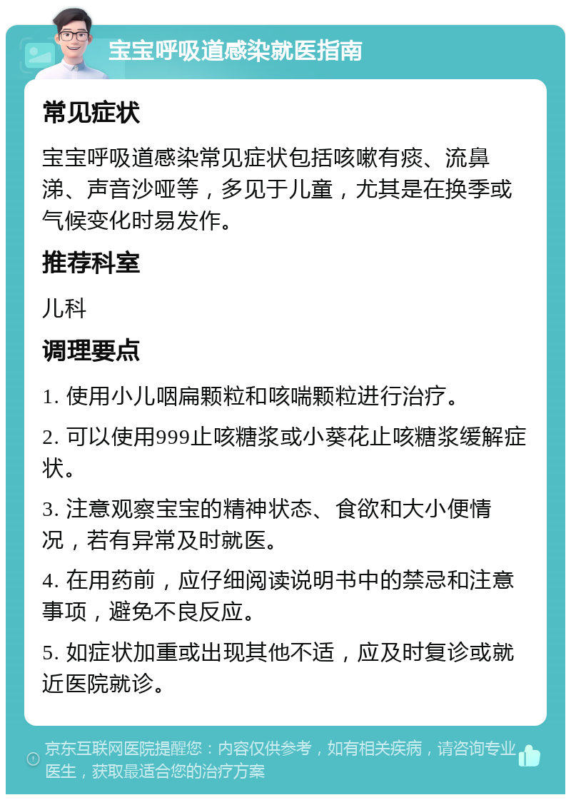 宝宝呼吸道感染就医指南 常见症状 宝宝呼吸道感染常见症状包括咳嗽有痰、流鼻涕、声音沙哑等，多见于儿童，尤其是在换季或气候变化时易发作。 推荐科室 儿科 调理要点 1. 使用小儿咽扁颗粒和咳喘颗粒进行治疗。 2. 可以使用999止咳糖浆或小葵花止咳糖浆缓解症状。 3. 注意观察宝宝的精神状态、食欲和大小便情况，若有异常及时就医。 4. 在用药前，应仔细阅读说明书中的禁忌和注意事项，避免不良反应。 5. 如症状加重或出现其他不适，应及时复诊或就近医院就诊。