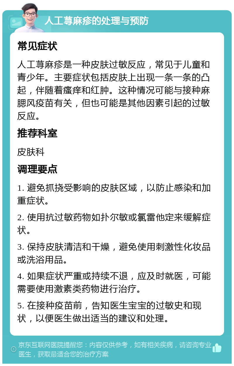 人工荨麻疹的处理与预防 常见症状 人工荨麻疹是一种皮肤过敏反应，常见于儿童和青少年。主要症状包括皮肤上出现一条一条的凸起，伴随着瘙痒和红肿。这种情况可能与接种麻腮风疫苗有关，但也可能是其他因素引起的过敏反应。 推荐科室 皮肤科 调理要点 1. 避免抓挠受影响的皮肤区域，以防止感染和加重症状。 2. 使用抗过敏药物如扑尔敏或氯雷他定来缓解症状。 3. 保持皮肤清洁和干燥，避免使用刺激性化妆品或洗浴用品。 4. 如果症状严重或持续不退，应及时就医，可能需要使用激素类药物进行治疗。 5. 在接种疫苗前，告知医生宝宝的过敏史和现状，以便医生做出适当的建议和处理。