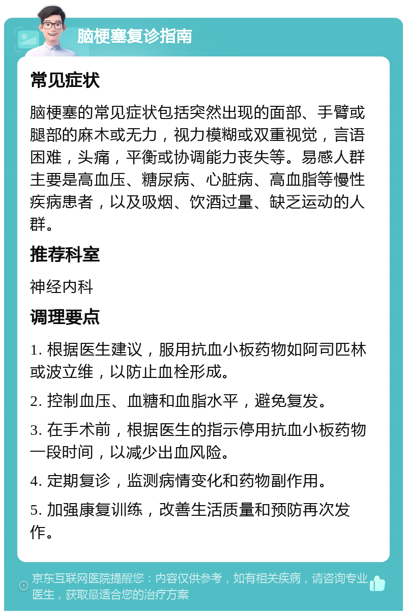 脑梗塞复诊指南 常见症状 脑梗塞的常见症状包括突然出现的面部、手臂或腿部的麻木或无力，视力模糊或双重视觉，言语困难，头痛，平衡或协调能力丧失等。易感人群主要是高血压、糖尿病、心脏病、高血脂等慢性疾病患者，以及吸烟、饮酒过量、缺乏运动的人群。 推荐科室 神经内科 调理要点 1. 根据医生建议，服用抗血小板药物如阿司匹林或波立维，以防止血栓形成。 2. 控制血压、血糖和血脂水平，避免复发。 3. 在手术前，根据医生的指示停用抗血小板药物一段时间，以减少出血风险。 4. 定期复诊，监测病情变化和药物副作用。 5. 加强康复训练，改善生活质量和预防再次发作。