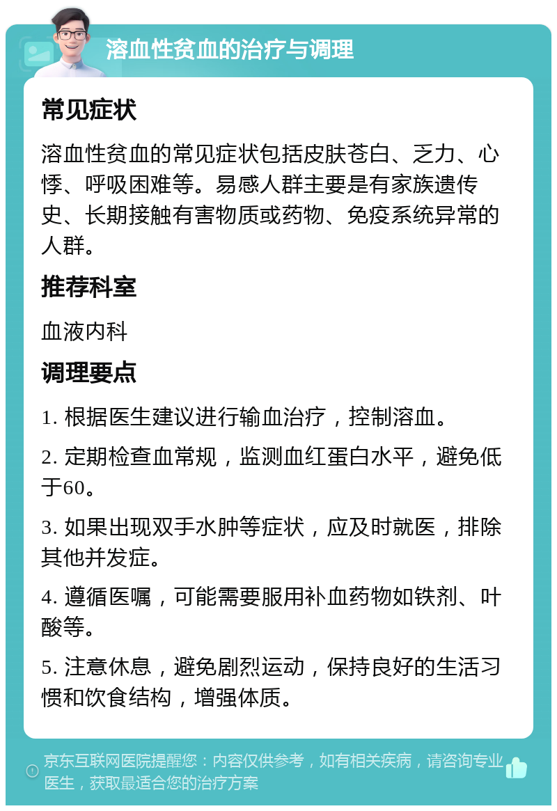 溶血性贫血的治疗与调理 常见症状 溶血性贫血的常见症状包括皮肤苍白、乏力、心悸、呼吸困难等。易感人群主要是有家族遗传史、长期接触有害物质或药物、免疫系统异常的人群。 推荐科室 血液内科 调理要点 1. 根据医生建议进行输血治疗，控制溶血。 2. 定期检查血常规，监测血红蛋白水平，避免低于60。 3. 如果出现双手水肿等症状，应及时就医，排除其他并发症。 4. 遵循医嘱，可能需要服用补血药物如铁剂、叶酸等。 5. 注意休息，避免剧烈运动，保持良好的生活习惯和饮食结构，增强体质。