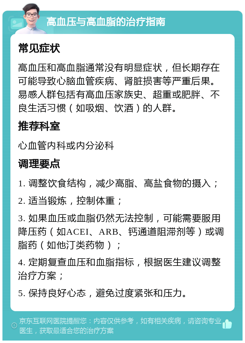 高血压与高血脂的治疗指南 常见症状 高血压和高血脂通常没有明显症状，但长期存在可能导致心脑血管疾病、肾脏损害等严重后果。易感人群包括有高血压家族史、超重或肥胖、不良生活习惯（如吸烟、饮酒）的人群。 推荐科室 心血管内科或内分泌科 调理要点 1. 调整饮食结构，减少高脂、高盐食物的摄入； 2. 适当锻炼，控制体重； 3. 如果血压或血脂仍然无法控制，可能需要服用降压药（如ACEI、ARB、钙通道阻滞剂等）或调脂药（如他汀类药物）； 4. 定期复查血压和血脂指标，根据医生建议调整治疗方案； 5. 保持良好心态，避免过度紧张和压力。