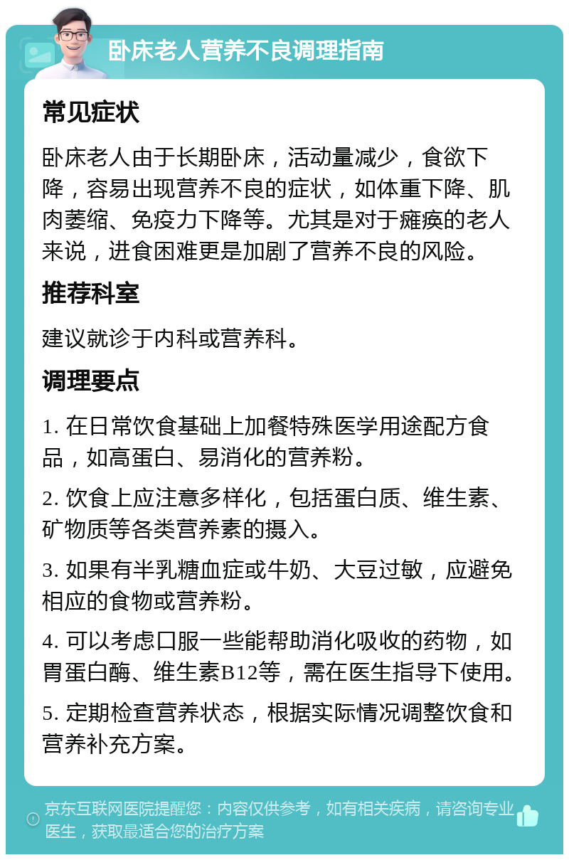 卧床老人营养不良调理指南 常见症状 卧床老人由于长期卧床，活动量减少，食欲下降，容易出现营养不良的症状，如体重下降、肌肉萎缩、免疫力下降等。尤其是对于瘫痪的老人来说，进食困难更是加剧了营养不良的风险。 推荐科室 建议就诊于内科或营养科。 调理要点 1. 在日常饮食基础上加餐特殊医学用途配方食品，如高蛋白、易消化的营养粉。 2. 饮食上应注意多样化，包括蛋白质、维生素、矿物质等各类营养素的摄入。 3. 如果有半乳糖血症或牛奶、大豆过敏，应避免相应的食物或营养粉。 4. 可以考虑口服一些能帮助消化吸收的药物，如胃蛋白酶、维生素B12等，需在医生指导下使用。 5. 定期检查营养状态，根据实际情况调整饮食和营养补充方案。