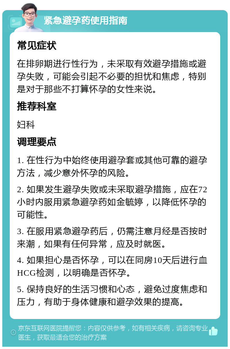 紧急避孕药使用指南 常见症状 在排卵期进行性行为，未采取有效避孕措施或避孕失败，可能会引起不必要的担忧和焦虑，特别是对于那些不打算怀孕的女性来说。 推荐科室 妇科 调理要点 1. 在性行为中始终使用避孕套或其他可靠的避孕方法，减少意外怀孕的风险。 2. 如果发生避孕失败或未采取避孕措施，应在72小时内服用紧急避孕药如金毓婷，以降低怀孕的可能性。 3. 在服用紧急避孕药后，仍需注意月经是否按时来潮，如果有任何异常，应及时就医。 4. 如果担心是否怀孕，可以在同房10天后进行血HCG检测，以明确是否怀孕。 5. 保持良好的生活习惯和心态，避免过度焦虑和压力，有助于身体健康和避孕效果的提高。