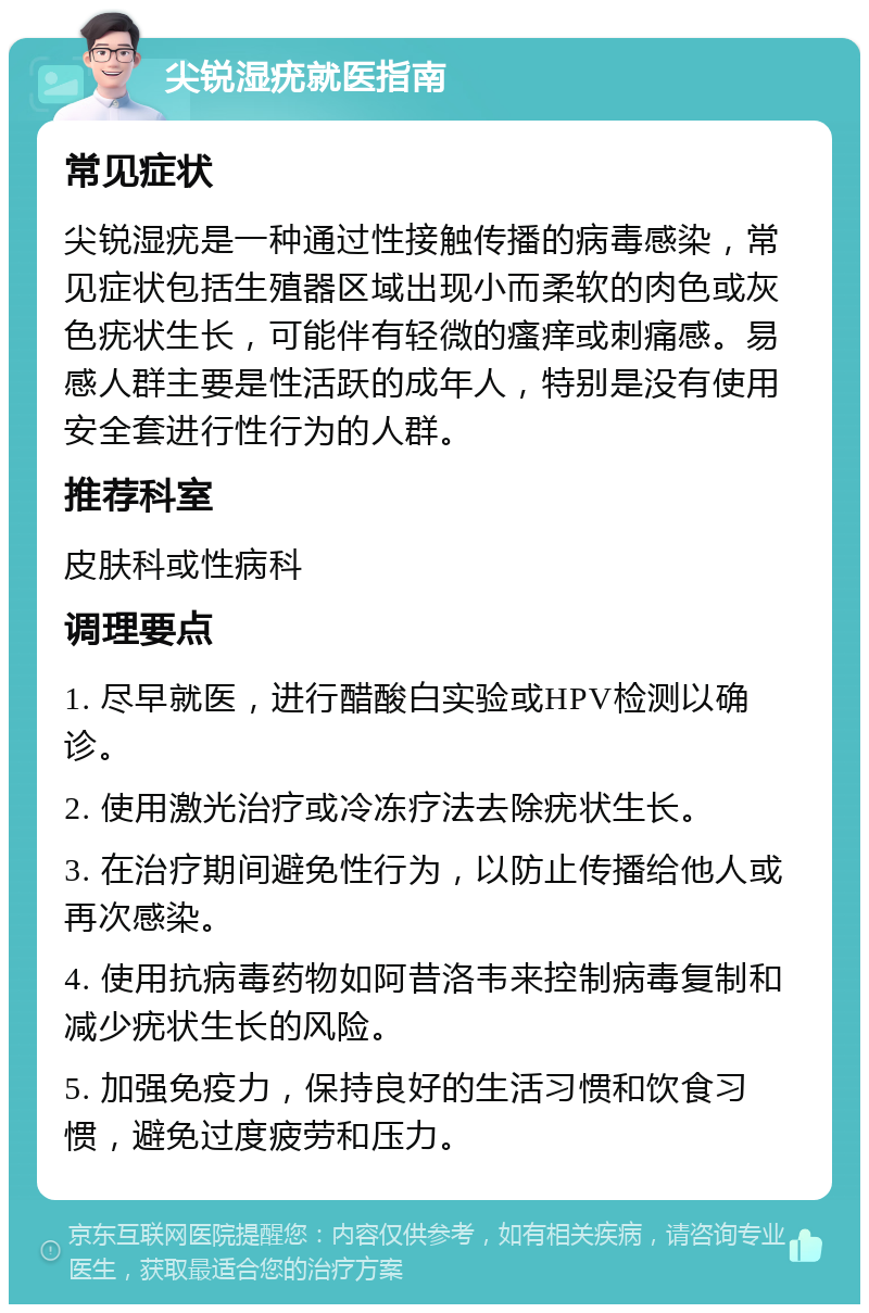 尖锐湿疣就医指南 常见症状 尖锐湿疣是一种通过性接触传播的病毒感染，常见症状包括生殖器区域出现小而柔软的肉色或灰色疣状生长，可能伴有轻微的瘙痒或刺痛感。易感人群主要是性活跃的成年人，特别是没有使用安全套进行性行为的人群。 推荐科室 皮肤科或性病科 调理要点 1. 尽早就医，进行醋酸白实验或HPV检测以确诊。 2. 使用激光治疗或冷冻疗法去除疣状生长。 3. 在治疗期间避免性行为，以防止传播给他人或再次感染。 4. 使用抗病毒药物如阿昔洛韦来控制病毒复制和减少疣状生长的风险。 5. 加强免疫力，保持良好的生活习惯和饮食习惯，避免过度疲劳和压力。