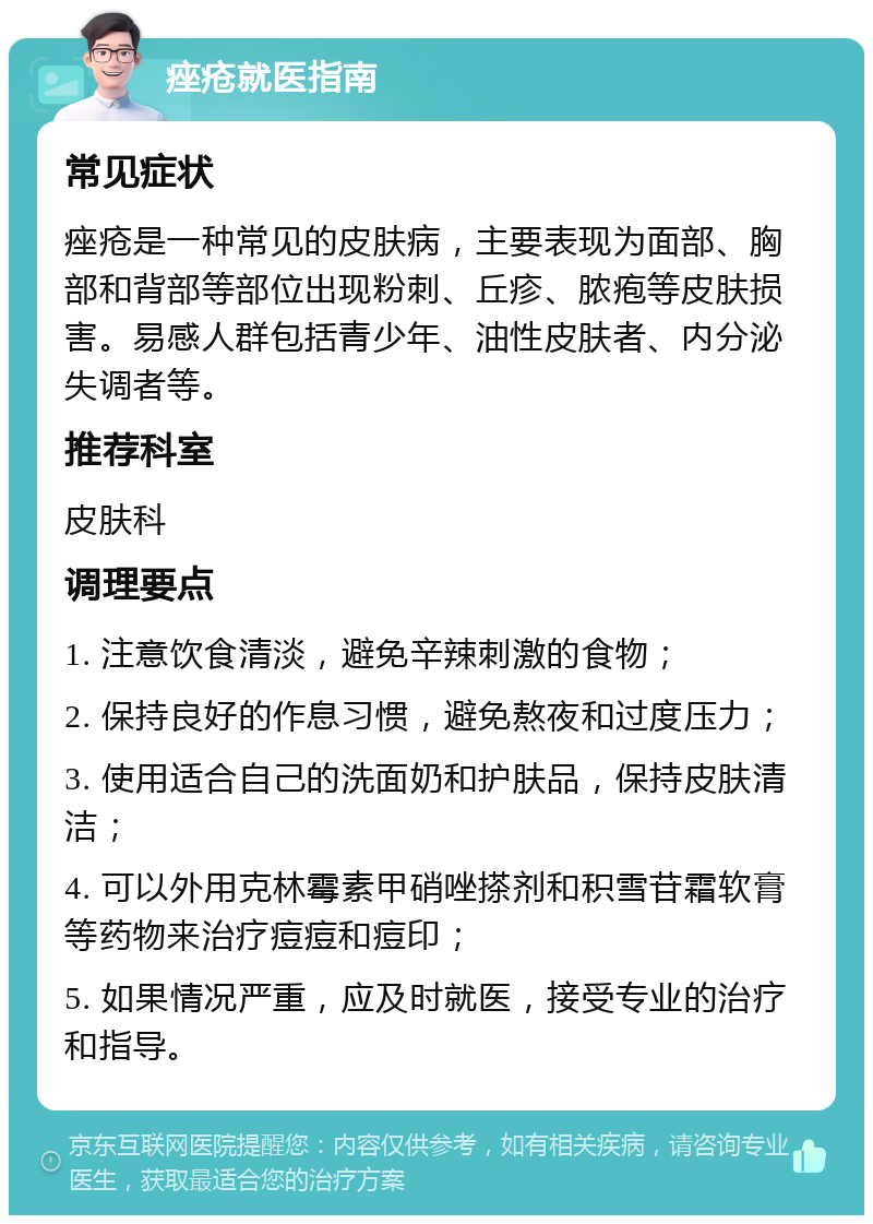 痤疮就医指南 常见症状 痤疮是一种常见的皮肤病，主要表现为面部、胸部和背部等部位出现粉刺、丘疹、脓疱等皮肤损害。易感人群包括青少年、油性皮肤者、内分泌失调者等。 推荐科室 皮肤科 调理要点 1. 注意饮食清淡，避免辛辣刺激的食物； 2. 保持良好的作息习惯，避免熬夜和过度压力； 3. 使用适合自己的洗面奶和护肤品，保持皮肤清洁； 4. 可以外用克林霉素甲硝唑搽剂和积雪苷霜软膏等药物来治疗痘痘和痘印； 5. 如果情况严重，应及时就医，接受专业的治疗和指导。