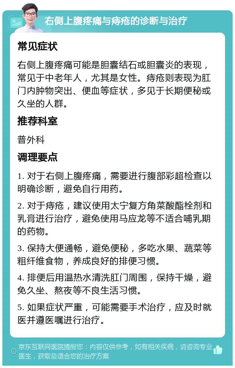 右侧上腹疼痛与痔疮的诊断与治疗 常见症状 右侧上腹疼痛可能是胆囊结石或胆囊炎的表现，常见于中老年人，尤其是女性。痔疮则表现为肛门内肿物突出、便血等症状，多见于长期便秘或久坐的人群。 推荐科室 普外科 调理要点 1. 对于右侧上腹疼痛，需要进行腹部彩超检查以明确诊断，避免自行用药。 2. 对于痔疮，建议使用太宁复方角菜酸酯栓剂和乳膏进行治疗，避免使用马应龙等不适合哺乳期的药物。 3. 保持大便通畅，避免便秘，多吃水果、蔬菜等粗纤维食物，养成良好的排便习惯。 4. 排便后用温热水清洗肛门周围，保持干燥，避免久坐、熬夜等不良生活习惯。 5. 如果症状严重，可能需要手术治疗，应及时就医并遵医嘱进行治疗。