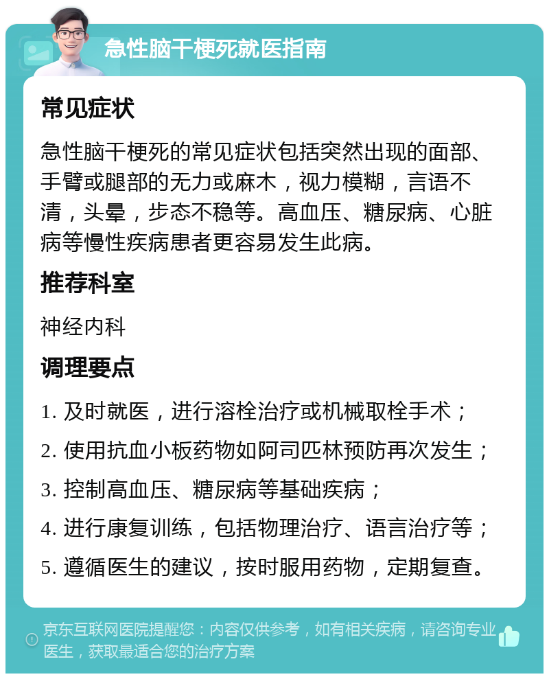 急性脑干梗死就医指南 常见症状 急性脑干梗死的常见症状包括突然出现的面部、手臂或腿部的无力或麻木，视力模糊，言语不清，头晕，步态不稳等。高血压、糖尿病、心脏病等慢性疾病患者更容易发生此病。 推荐科室 神经内科 调理要点 1. 及时就医，进行溶栓治疗或机械取栓手术； 2. 使用抗血小板药物如阿司匹林预防再次发生； 3. 控制高血压、糖尿病等基础疾病； 4. 进行康复训练，包括物理治疗、语言治疗等； 5. 遵循医生的建议，按时服用药物，定期复查。