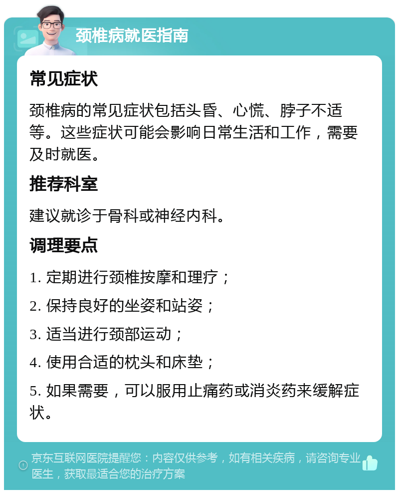 颈椎病就医指南 常见症状 颈椎病的常见症状包括头昏、心慌、脖子不适等。这些症状可能会影响日常生活和工作，需要及时就医。 推荐科室 建议就诊于骨科或神经内科。 调理要点 1. 定期进行颈椎按摩和理疗； 2. 保持良好的坐姿和站姿； 3. 适当进行颈部运动； 4. 使用合适的枕头和床垫； 5. 如果需要，可以服用止痛药或消炎药来缓解症状。