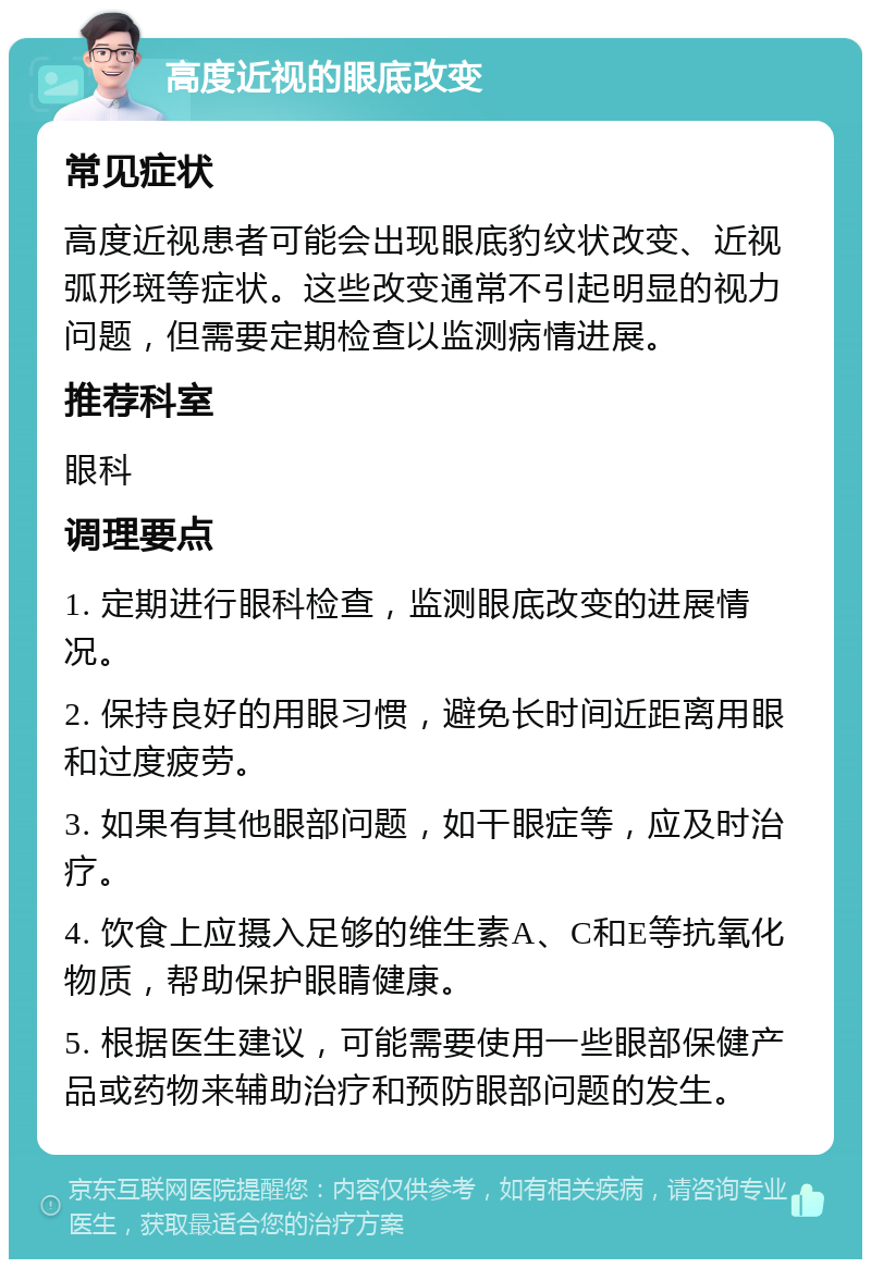 高度近视的眼底改变 常见症状 高度近视患者可能会出现眼底豹纹状改变、近视弧形斑等症状。这些改变通常不引起明显的视力问题，但需要定期检查以监测病情进展。 推荐科室 眼科 调理要点 1. 定期进行眼科检查，监测眼底改变的进展情况。 2. 保持良好的用眼习惯，避免长时间近距离用眼和过度疲劳。 3. 如果有其他眼部问题，如干眼症等，应及时治疗。 4. 饮食上应摄入足够的维生素A、C和E等抗氧化物质，帮助保护眼睛健康。 5. 根据医生建议，可能需要使用一些眼部保健产品或药物来辅助治疗和预防眼部问题的发生。