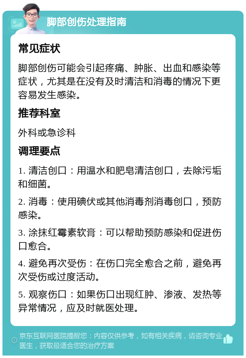 脚部创伤处理指南 常见症状 脚部创伤可能会引起疼痛、肿胀、出血和感染等症状，尤其是在没有及时清洁和消毒的情况下更容易发生感染。 推荐科室 外科或急诊科 调理要点 1. 清洁创口：用温水和肥皂清洁创口，去除污垢和细菌。 2. 消毒：使用碘伏或其他消毒剂消毒创口，预防感染。 3. 涂抹红霉素软膏：可以帮助预防感染和促进伤口愈合。 4. 避免再次受伤：在伤口完全愈合之前，避免再次受伤或过度活动。 5. 观察伤口：如果伤口出现红肿、渗液、发热等异常情况，应及时就医处理。