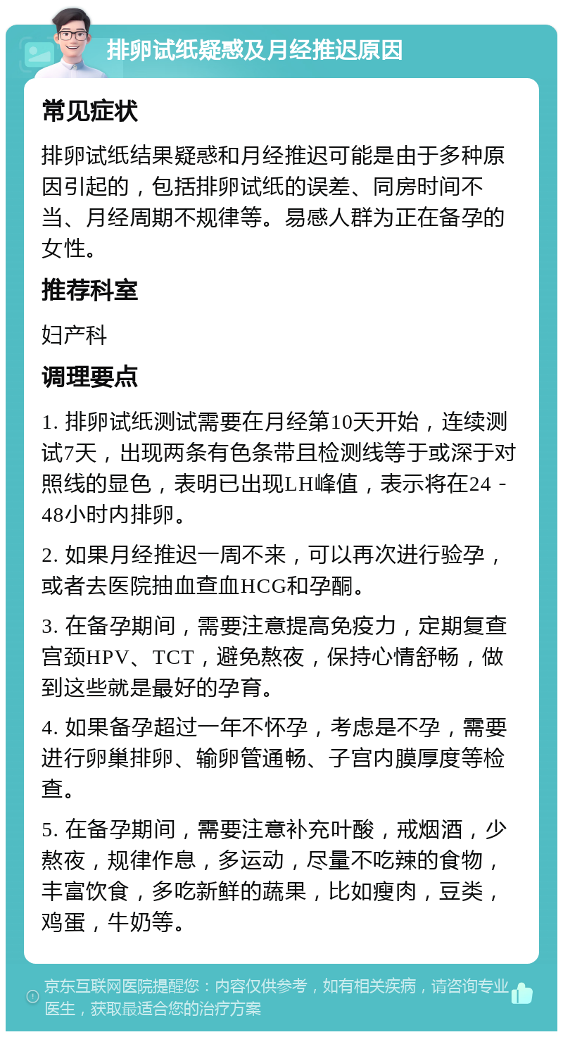 排卵试纸疑惑及月经推迟原因 常见症状 排卵试纸结果疑惑和月经推迟可能是由于多种原因引起的，包括排卵试纸的误差、同房时间不当、月经周期不规律等。易感人群为正在备孕的女性。 推荐科室 妇产科 调理要点 1. 排卵试纸测试需要在月经第10天开始，连续测试7天，出现两条有色条带且检测线等于或深于对照线的显色，表明已出现LH峰值，表示将在24－48小时内排卵。 2. 如果月经推迟一周不来，可以再次进行验孕，或者去医院抽血查血HCG和孕酮。 3. 在备孕期间，需要注意提高免疫力，定期复查宫颈HPV、TCT，避免熬夜，保持心情舒畅，做到这些就是最好的孕育。 4. 如果备孕超过一年不怀孕，考虑是不孕，需要进行卵巢排卵、输卵管通畅、子宫内膜厚度等检查。 5. 在备孕期间，需要注意补充叶酸，戒烟酒，少熬夜，规律作息，多运动，尽量不吃辣的食物，丰富饮食，多吃新鲜的蔬果，比如瘦肉，豆类，鸡蛋，牛奶等。