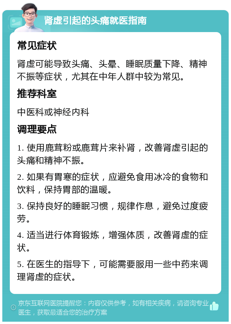 肾虚引起的头痛就医指南 常见症状 肾虚可能导致头痛、头晕、睡眠质量下降、精神不振等症状，尤其在中年人群中较为常见。 推荐科室 中医科或神经内科 调理要点 1. 使用鹿茸粉或鹿茸片来补肾，改善肾虚引起的头痛和精神不振。 2. 如果有胃寒的症状，应避免食用冰冷的食物和饮料，保持胃部的温暖。 3. 保持良好的睡眠习惯，规律作息，避免过度疲劳。 4. 适当进行体育锻炼，增强体质，改善肾虚的症状。 5. 在医生的指导下，可能需要服用一些中药来调理肾虚的症状。