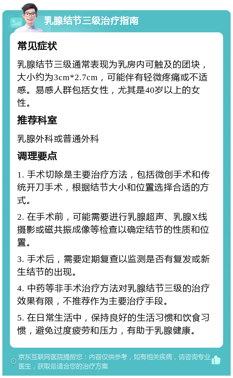 乳腺结节三级治疗指南 常见症状 乳腺结节三级通常表现为乳房内可触及的团块，大小约为3cm*2.7cm，可能伴有轻微疼痛或不适感。易感人群包括女性，尤其是40岁以上的女性。 推荐科室 乳腺外科或普通外科 调理要点 1. 手术切除是主要治疗方法，包括微创手术和传统开刀手术，根据结节大小和位置选择合适的方式。 2. 在手术前，可能需要进行乳腺超声、乳腺X线摄影或磁共振成像等检查以确定结节的性质和位置。 3. 手术后，需要定期复查以监测是否有复发或新生结节的出现。 4. 中药等非手术治疗方法对乳腺结节三级的治疗效果有限，不推荐作为主要治疗手段。 5. 在日常生活中，保持良好的生活习惯和饮食习惯，避免过度疲劳和压力，有助于乳腺健康。