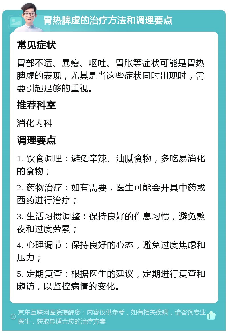 胃热脾虚的治疗方法和调理要点 常见症状 胃部不适、暴瘦、呕吐、胃胀等症状可能是胃热脾虚的表现，尤其是当这些症状同时出现时，需要引起足够的重视。 推荐科室 消化内科 调理要点 1. 饮食调理：避免辛辣、油腻食物，多吃易消化的食物； 2. 药物治疗：如有需要，医生可能会开具中药或西药进行治疗； 3. 生活习惯调整：保持良好的作息习惯，避免熬夜和过度劳累； 4. 心理调节：保持良好的心态，避免过度焦虑和压力； 5. 定期复查：根据医生的建议，定期进行复查和随访，以监控病情的变化。