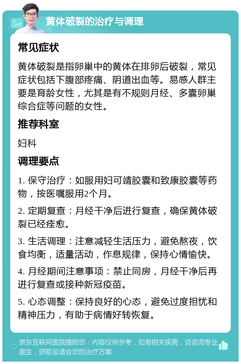 黄体破裂的治疗与调理 常见症状 黄体破裂是指卵巢中的黄体在排卵后破裂，常见症状包括下腹部疼痛、阴道出血等。易感人群主要是育龄女性，尤其是有不规则月经、多囊卵巢综合症等问题的女性。 推荐科室 妇科 调理要点 1. 保守治疗：如服用妇可靖胶囊和致康胶囊等药物，按医嘱服用2个月。 2. 定期复查：月经干净后进行复查，确保黄体破裂已经痊愈。 3. 生活调理：注意减轻生活压力，避免熬夜，饮食均衡，适量活动，作息规律，保持心情愉快。 4. 月经期间注意事项：禁止同房，月经干净后再进行复查或接种新冠疫苗。 5. 心态调整：保持良好的心态，避免过度担忧和精神压力，有助于病情好转恢复。