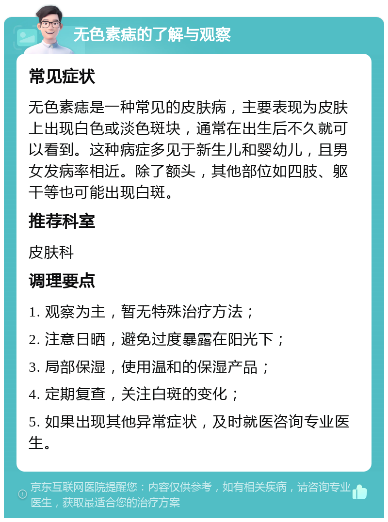 无色素痣的了解与观察 常见症状 无色素痣是一种常见的皮肤病，主要表现为皮肤上出现白色或淡色斑块，通常在出生后不久就可以看到。这种病症多见于新生儿和婴幼儿，且男女发病率相近。除了额头，其他部位如四肢、躯干等也可能出现白斑。 推荐科室 皮肤科 调理要点 1. 观察为主，暂无特殊治疗方法； 2. 注意日晒，避免过度暴露在阳光下； 3. 局部保湿，使用温和的保湿产品； 4. 定期复查，关注白斑的变化； 5. 如果出现其他异常症状，及时就医咨询专业医生。