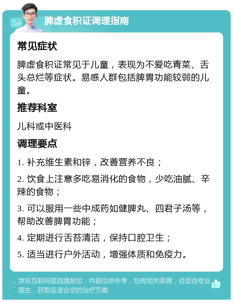 脾虚食积证调理指南 常见症状 脾虚食积证常见于儿童，表现为不爱吃青菜、舌头总烂等症状。易感人群包括脾胃功能较弱的儿童。 推荐科室 儿科或中医科 调理要点 1. 补充维生素和锌，改善营养不良； 2. 饮食上注意多吃易消化的食物，少吃油腻、辛辣的食物； 3. 可以服用一些中成药如健脾丸、四君子汤等，帮助改善脾胃功能； 4. 定期进行舌苔清洁，保持口腔卫生； 5. 适当进行户外活动，增强体质和免疫力。