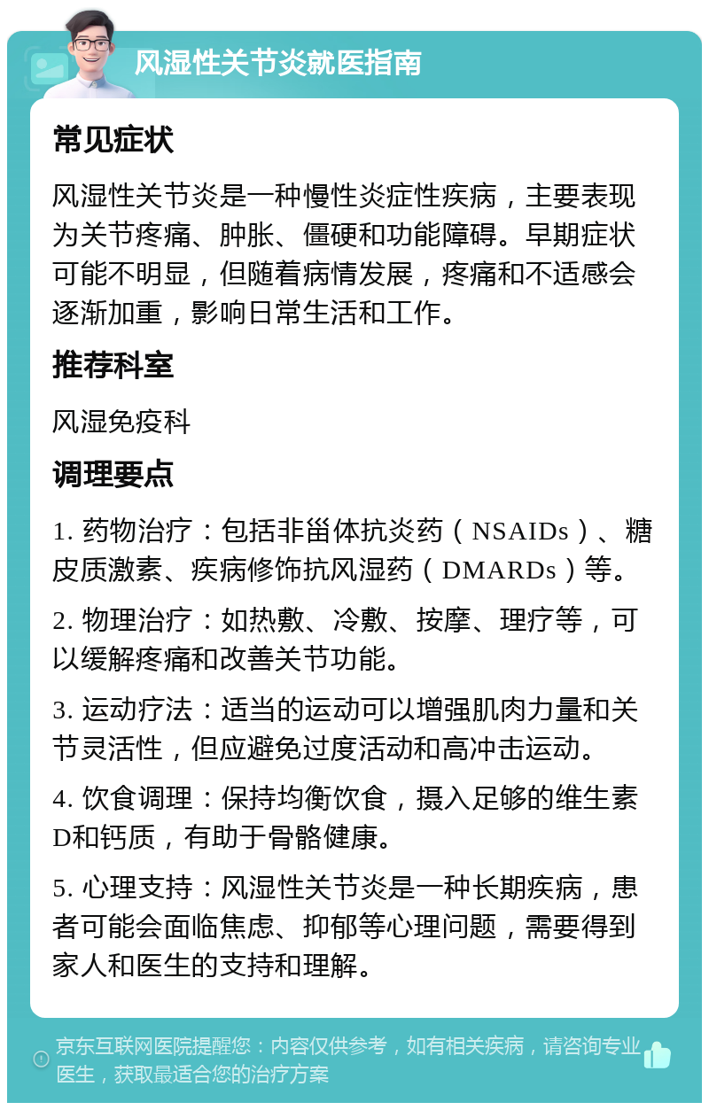 风湿性关节炎就医指南 常见症状 风湿性关节炎是一种慢性炎症性疾病，主要表现为关节疼痛、肿胀、僵硬和功能障碍。早期症状可能不明显，但随着病情发展，疼痛和不适感会逐渐加重，影响日常生活和工作。 推荐科室 风湿免疫科 调理要点 1. 药物治疗：包括非甾体抗炎药（NSAIDs）、糖皮质激素、疾病修饰抗风湿药（DMARDs）等。 2. 物理治疗：如热敷、冷敷、按摩、理疗等，可以缓解疼痛和改善关节功能。 3. 运动疗法：适当的运动可以增强肌肉力量和关节灵活性，但应避免过度活动和高冲击运动。 4. 饮食调理：保持均衡饮食，摄入足够的维生素D和钙质，有助于骨骼健康。 5. 心理支持：风湿性关节炎是一种长期疾病，患者可能会面临焦虑、抑郁等心理问题，需要得到家人和医生的支持和理解。