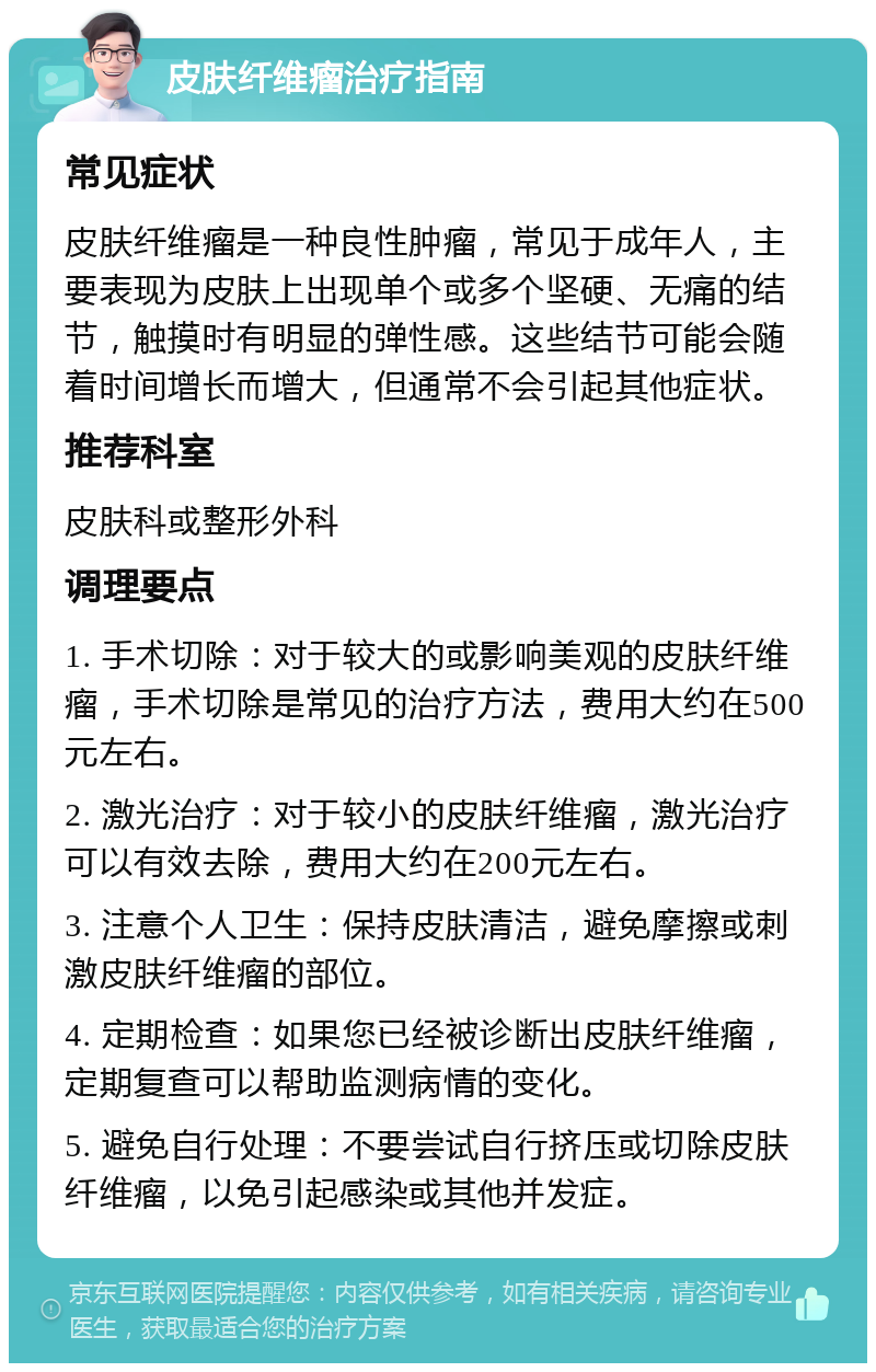 皮肤纤维瘤治疗指南 常见症状 皮肤纤维瘤是一种良性肿瘤，常见于成年人，主要表现为皮肤上出现单个或多个坚硬、无痛的结节，触摸时有明显的弹性感。这些结节可能会随着时间增长而增大，但通常不会引起其他症状。 推荐科室 皮肤科或整形外科 调理要点 1. 手术切除：对于较大的或影响美观的皮肤纤维瘤，手术切除是常见的治疗方法，费用大约在500元左右。 2. 激光治疗：对于较小的皮肤纤维瘤，激光治疗可以有效去除，费用大约在200元左右。 3. 注意个人卫生：保持皮肤清洁，避免摩擦或刺激皮肤纤维瘤的部位。 4. 定期检查：如果您已经被诊断出皮肤纤维瘤，定期复查可以帮助监测病情的变化。 5. 避免自行处理：不要尝试自行挤压或切除皮肤纤维瘤，以免引起感染或其他并发症。