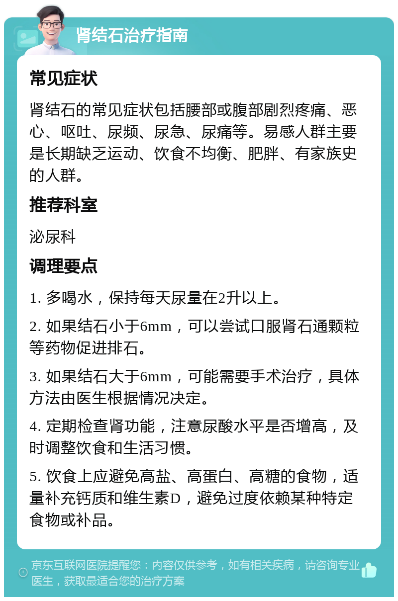 肾结石治疗指南 常见症状 肾结石的常见症状包括腰部或腹部剧烈疼痛、恶心、呕吐、尿频、尿急、尿痛等。易感人群主要是长期缺乏运动、饮食不均衡、肥胖、有家族史的人群。 推荐科室 泌尿科 调理要点 1. 多喝水，保持每天尿量在2升以上。 2. 如果结石小于6mm，可以尝试口服肾石通颗粒等药物促进排石。 3. 如果结石大于6mm，可能需要手术治疗，具体方法由医生根据情况决定。 4. 定期检查肾功能，注意尿酸水平是否增高，及时调整饮食和生活习惯。 5. 饮食上应避免高盐、高蛋白、高糖的食物，适量补充钙质和维生素D，避免过度依赖某种特定食物或补品。