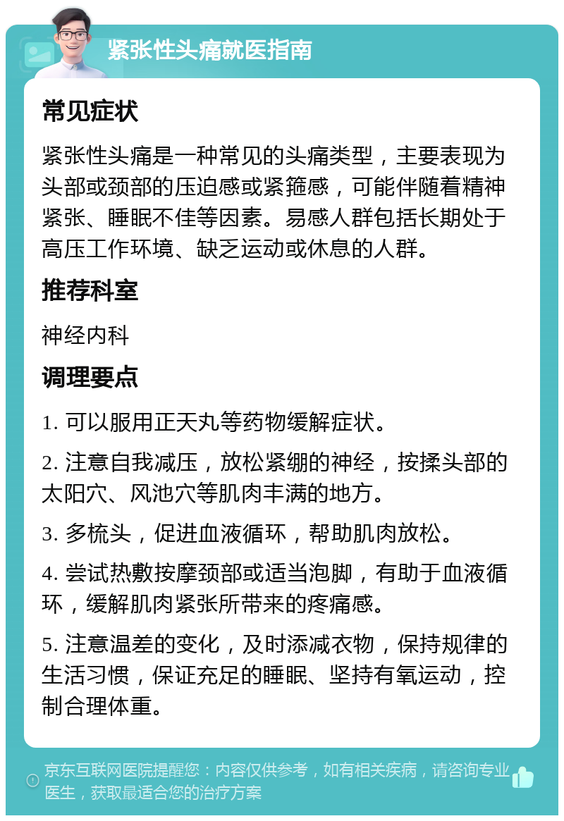 紧张性头痛就医指南 常见症状 紧张性头痛是一种常见的头痛类型，主要表现为头部或颈部的压迫感或紧箍感，可能伴随着精神紧张、睡眠不佳等因素。易感人群包括长期处于高压工作环境、缺乏运动或休息的人群。 推荐科室 神经内科 调理要点 1. 可以服用正天丸等药物缓解症状。 2. 注意自我减压，放松紧绷的神经，按揉头部的太阳穴、风池穴等肌肉丰满的地方。 3. 多梳头，促进血液循环，帮助肌肉放松。 4. 尝试热敷按摩颈部或适当泡脚，有助于血液循环，缓解肌肉紧张所带来的疼痛感。 5. 注意温差的变化，及时添减衣物，保持规律的生活习惯，保证充足的睡眠、坚持有氧运动，控制合理体重。