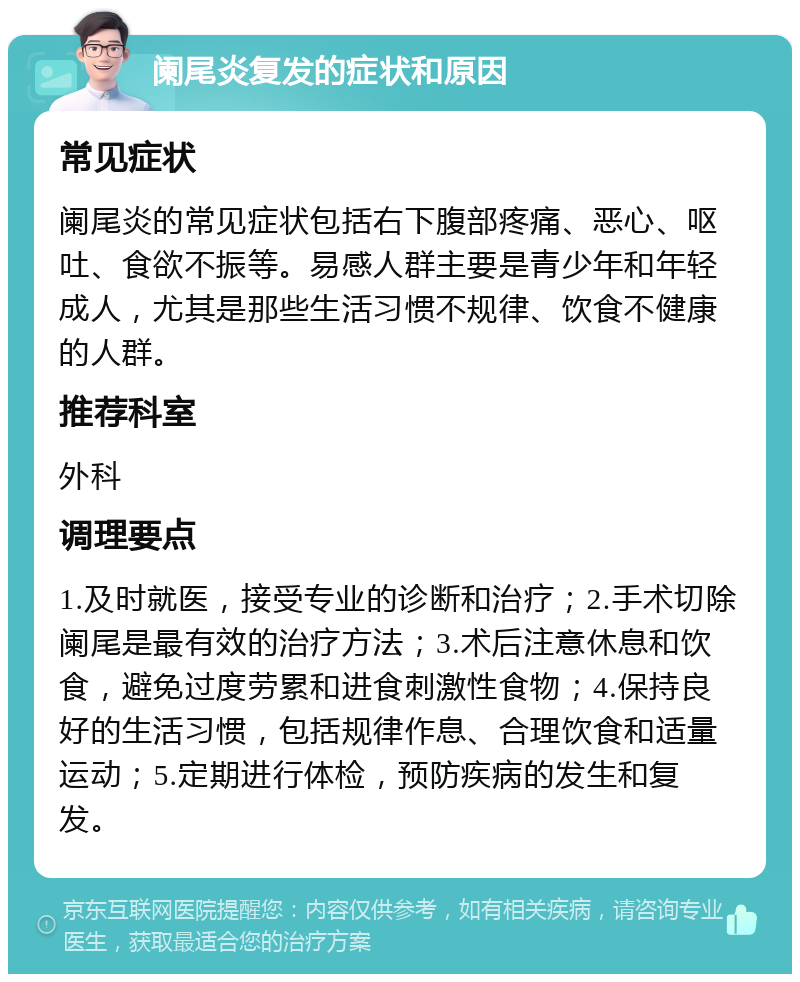 阑尾炎复发的症状和原因 常见症状 阑尾炎的常见症状包括右下腹部疼痛、恶心、呕吐、食欲不振等。易感人群主要是青少年和年轻成人，尤其是那些生活习惯不规律、饮食不健康的人群。 推荐科室 外科 调理要点 1.及时就医，接受专业的诊断和治疗；2.手术切除阑尾是最有效的治疗方法；3.术后注意休息和饮食，避免过度劳累和进食刺激性食物；4.保持良好的生活习惯，包括规律作息、合理饮食和适量运动；5.定期进行体检，预防疾病的发生和复发。