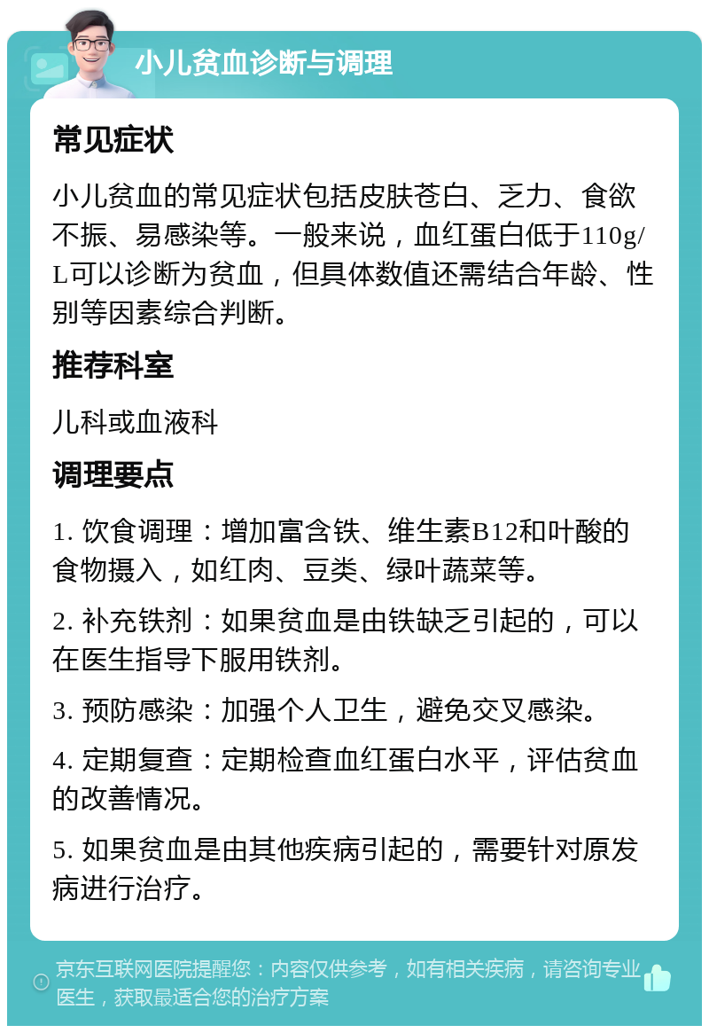 小儿贫血诊断与调理 常见症状 小儿贫血的常见症状包括皮肤苍白、乏力、食欲不振、易感染等。一般来说，血红蛋白低于110g/L可以诊断为贫血，但具体数值还需结合年龄、性别等因素综合判断。 推荐科室 儿科或血液科 调理要点 1. 饮食调理：增加富含铁、维生素B12和叶酸的食物摄入，如红肉、豆类、绿叶蔬菜等。 2. 补充铁剂：如果贫血是由铁缺乏引起的，可以在医生指导下服用铁剂。 3. 预防感染：加强个人卫生，避免交叉感染。 4. 定期复查：定期检查血红蛋白水平，评估贫血的改善情况。 5. 如果贫血是由其他疾病引起的，需要针对原发病进行治疗。