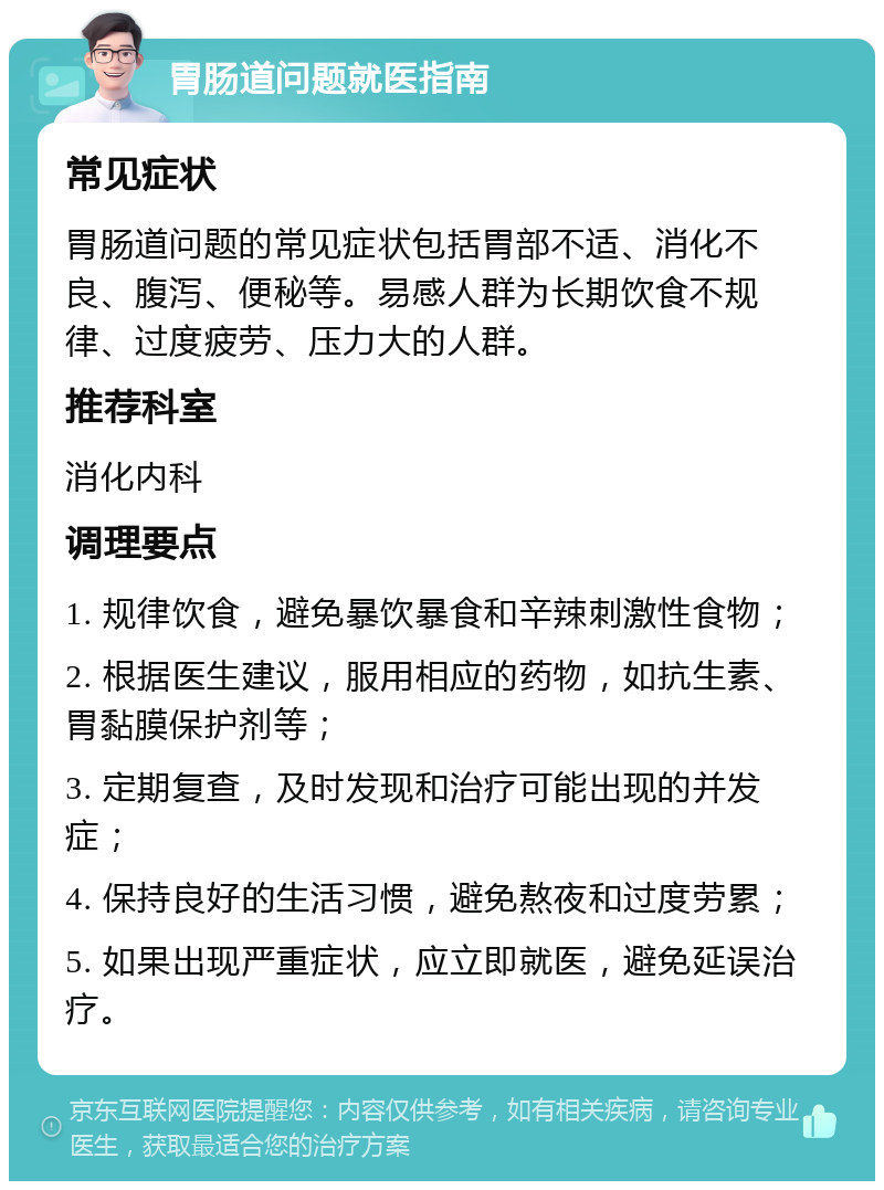 胃肠道问题就医指南 常见症状 胃肠道问题的常见症状包括胃部不适、消化不良、腹泻、便秘等。易感人群为长期饮食不规律、过度疲劳、压力大的人群。 推荐科室 消化内科 调理要点 1. 规律饮食，避免暴饮暴食和辛辣刺激性食物； 2. 根据医生建议，服用相应的药物，如抗生素、胃黏膜保护剂等； 3. 定期复查，及时发现和治疗可能出现的并发症； 4. 保持良好的生活习惯，避免熬夜和过度劳累； 5. 如果出现严重症状，应立即就医，避免延误治疗。