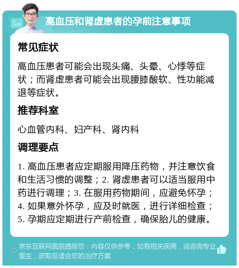 高血压和肾虚患者的孕前注意事项 常见症状 高血压患者可能会出现头痛、头晕、心悸等症状；而肾虚患者可能会出现腰膝酸软、性功能减退等症状。 推荐科室 心血管内科、妇产科、肾内科 调理要点 1. 高血压患者应定期服用降压药物，并注意饮食和生活习惯的调整；2. 肾虚患者可以适当服用中药进行调理；3. 在服用药物期间，应避免怀孕；4. 如果意外怀孕，应及时就医，进行详细检查；5. 孕期应定期进行产前检查，确保胎儿的健康。