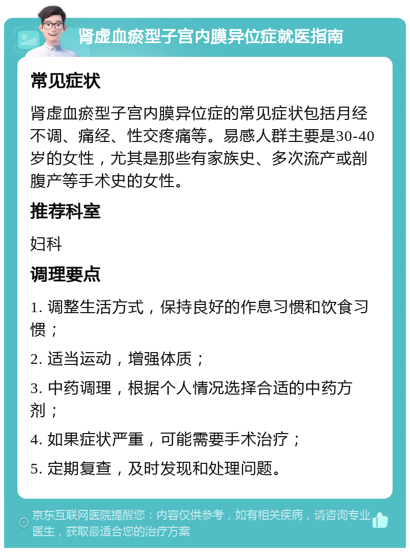 肾虚血瘀型子宫内膜异位症就医指南 常见症状 肾虚血瘀型子宫内膜异位症的常见症状包括月经不调、痛经、性交疼痛等。易感人群主要是30-40岁的女性，尤其是那些有家族史、多次流产或剖腹产等手术史的女性。 推荐科室 妇科 调理要点 1. 调整生活方式，保持良好的作息习惯和饮食习惯； 2. 适当运动，增强体质； 3. 中药调理，根据个人情况选择合适的中药方剂； 4. 如果症状严重，可能需要手术治疗； 5. 定期复查，及时发现和处理问题。