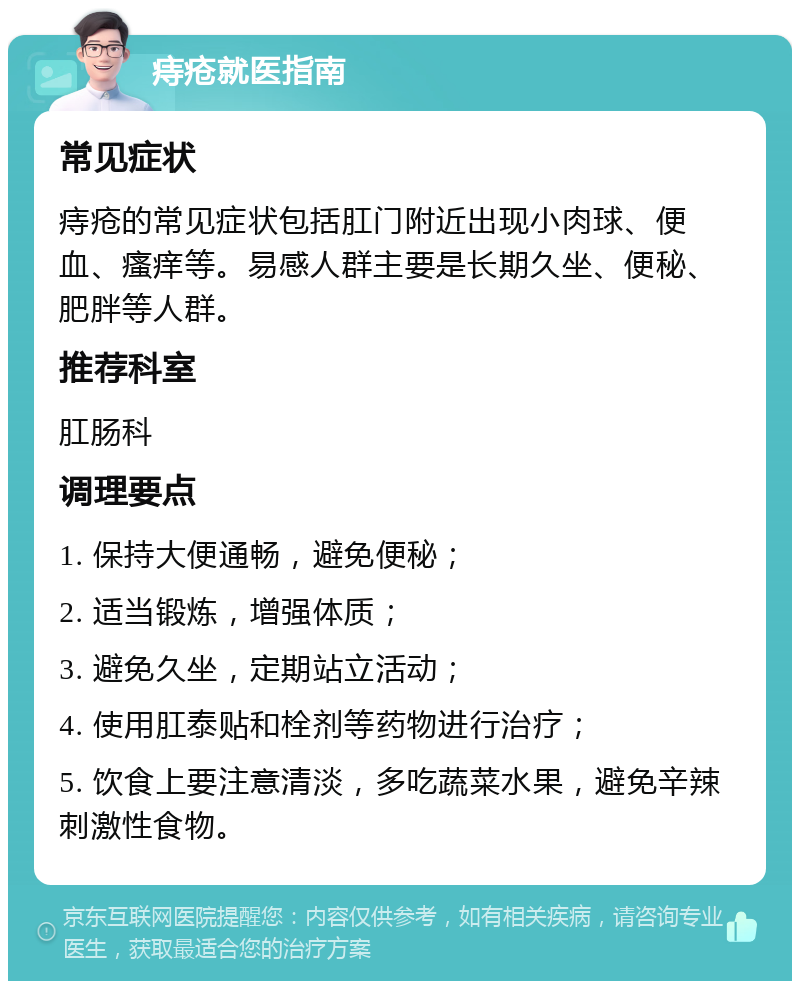 痔疮就医指南 常见症状 痔疮的常见症状包括肛门附近出现小肉球、便血、瘙痒等。易感人群主要是长期久坐、便秘、肥胖等人群。 推荐科室 肛肠科 调理要点 1. 保持大便通畅，避免便秘； 2. 适当锻炼，增强体质； 3. 避免久坐，定期站立活动； 4. 使用肛泰贴和栓剂等药物进行治疗； 5. 饮食上要注意清淡，多吃蔬菜水果，避免辛辣刺激性食物。